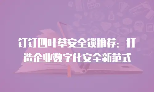 钉钉四叶草安全锁推荐：打造企业数字化安全新范式
