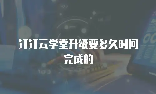 钉钉云学堂升级要多久时间完成的