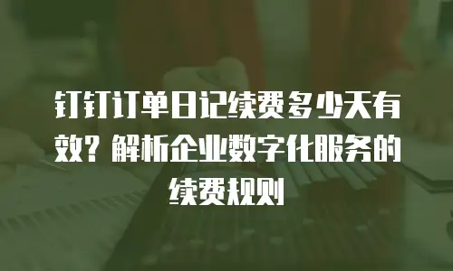 钉钉订单日记续费多少天有效？解析企业数字化服务的续费规则