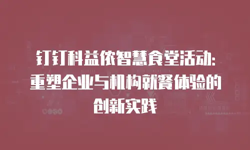 钉钉科益侬智慧食堂活动：重塑企业与机构就餐体验的创新实践