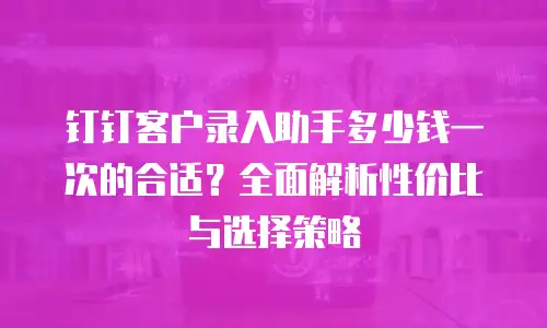 钉钉客户录入助手多少钱一次的合适？全面解析性价比与选择策略
