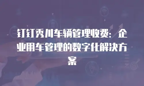 钉钉秀川车辆管理收费：企业用车管理的数字化解决方案
