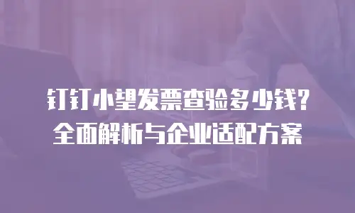 钉钉小望发票查验多少钱？全面解析与企业适配方案