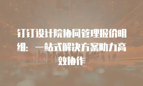 钉钉设计院协同管理报价明细：一站式解决方案助力高效协作