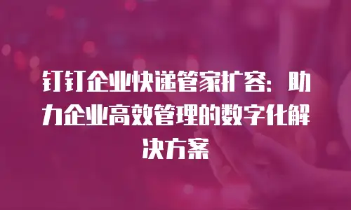 钉钉企业快递管家扩容：助力企业高效管理的数字化解决方案