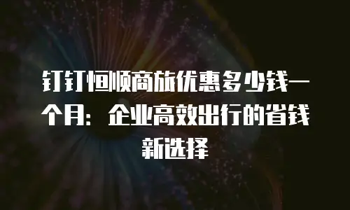 钉钉恒顺商旅优惠多少钱一个月：企业高效出行的省钱新选择