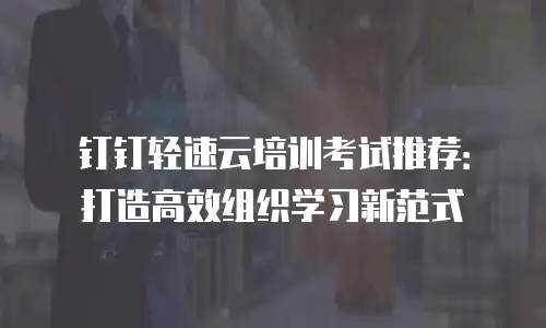 钉钉轻速云培训考试推荐：打造高效组织学习新范式