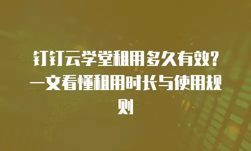 钉钉云学堂租用多久有效？一文看懂租用时长与使用规则