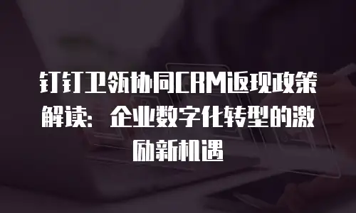 钉钉卫瓴协同CRM返现政策解读：企业数字化转型的激励新机遇