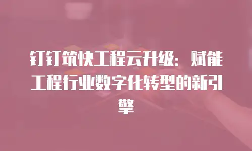 钉钉筑快工程云升级：赋能工程行业数字化转型的新引擎