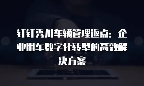 钉钉秀川车辆管理返点：企业用车数字化转型的高效解决方案