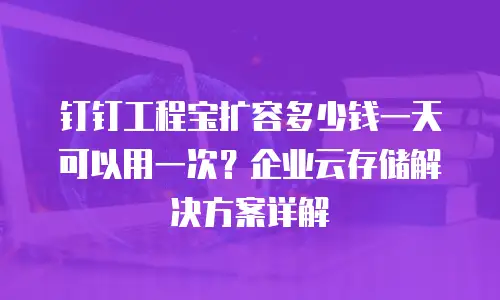 钉钉工程宝扩容多少钱一天可以用一次？企业云存储解决方案详解
