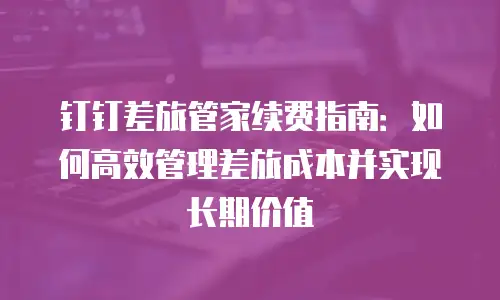 钉钉差旅管家续费指南：如何高效管理差旅成本并实现长期价值