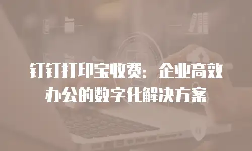 钉钉打印宝收费：企业高效办公的数字化解决方案
