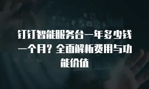 钉钉智能服务台一年多少钱一个月？全面解析费用与功能价值