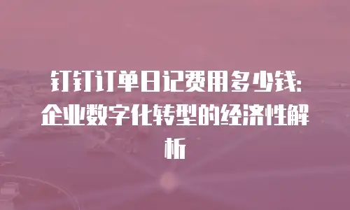 钉钉订单日记费用多少钱：企业数字化转型的经济性解析