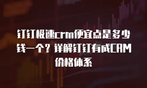 钉钉极速crm便宜点是多少钱一个？详解钉钉有成CRM价格体系