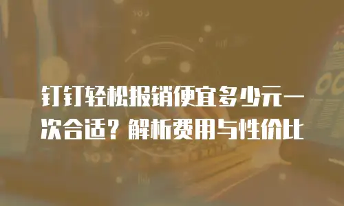 钉钉轻松报销便宜多少元一次合适？解析费用与性价比