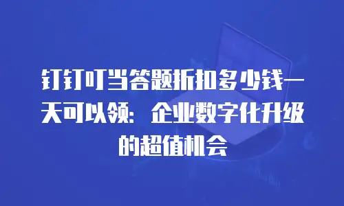 钉钉叮当答题折扣多少钱一天可以领：企业数字化升级的超值机会