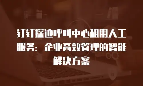 钉钉探迹呼叫中心租用人工服务：企业高效管理的智能解决方案