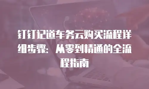 钉钉记道车务云购买流程详细步骤：从零到精通的全流程指南