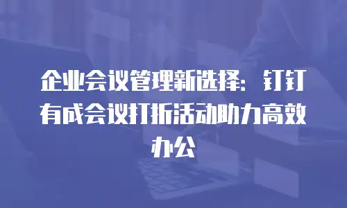 企业会议管理新选择：钉钉有成会议打折活动助力高效办公