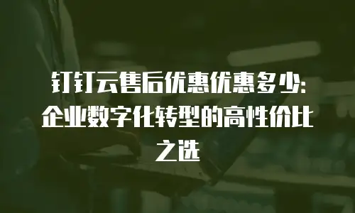 钉钉云售后优惠优惠多少：企业数字化转型的高性价比之选
