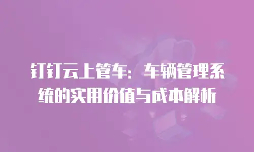 钉钉云上管车：车辆管理系统的实用价值与成本解析