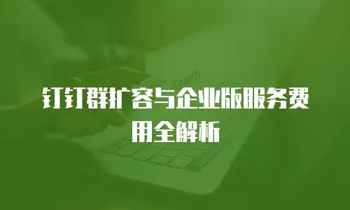 钉钉群扩容与企业版服务费用全解析