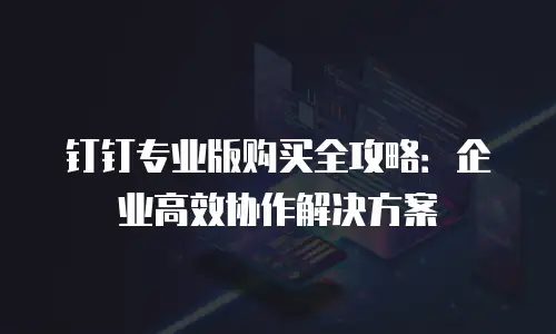 钉钉专业版购买全攻略：企业高效协作解决方案