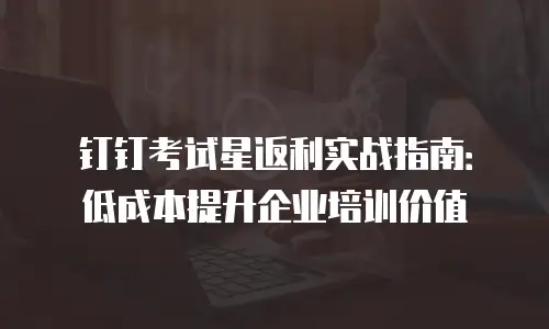 钉钉考试星返利实战指南：低成本提升企业培训价值