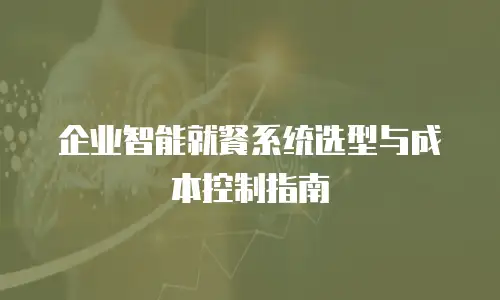 企业智能就餐系统选型与成本控制指南
