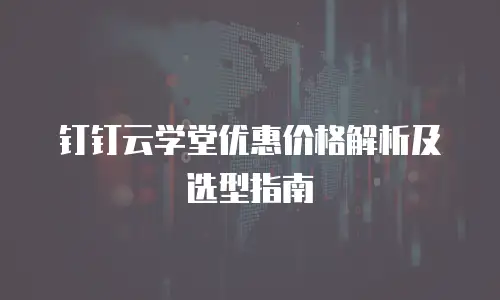 钉钉云学堂优惠价格解析及选型指南