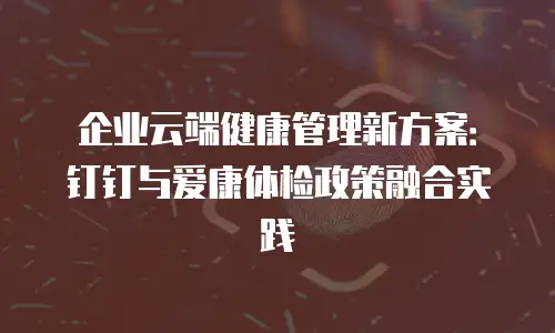 企业云端健康管理新方案：钉钉与爱康体检政策融合实践