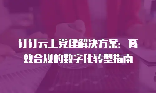 钉钉云上党建解决方案：高效合规的数字化转型指南