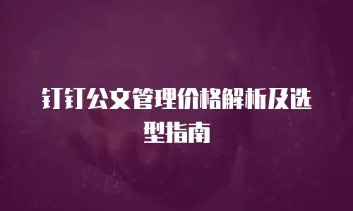 钉钉公文管理价格解析及选型指南