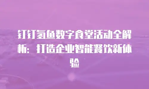 钉钉氢鱼数字食堂活动全解析：打造企业智能餐饮新体验