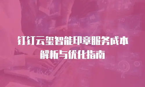 钉钉云玺智能印章服务成本解析与优化指南