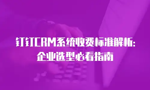 钉钉CRM系统收费标准解析：企业选型必看指南