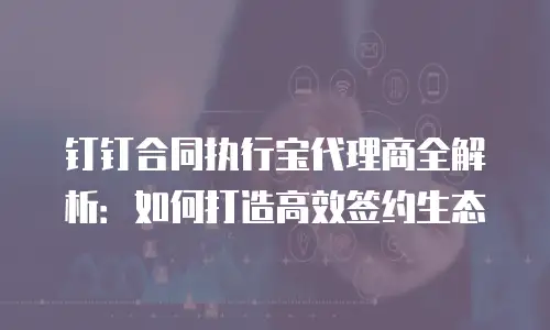 钉钉合同执行宝代理商全解析：如何打造高效签约生态