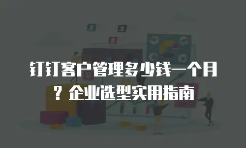 钉钉客户管理多少钱一个月？企业选型实用指南