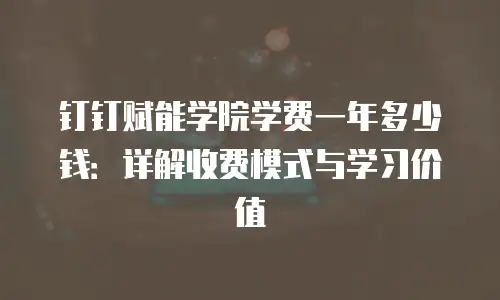 钉钉赋能学院学费一年多少钱：详解收费模式与学习价值