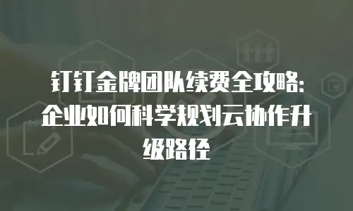 钉钉金牌团队续费全攻略：企业如何科学规划云协作升级路径