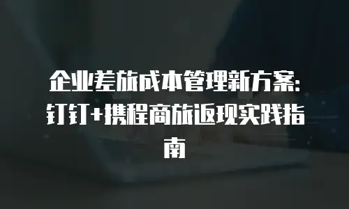 企业差旅成本管理新方案：钉钉+携程商旅返现实践指南