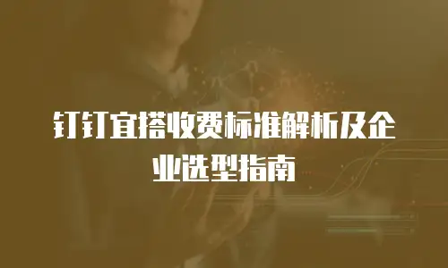 钉钉宜搭收费标准解析及企业选型指南