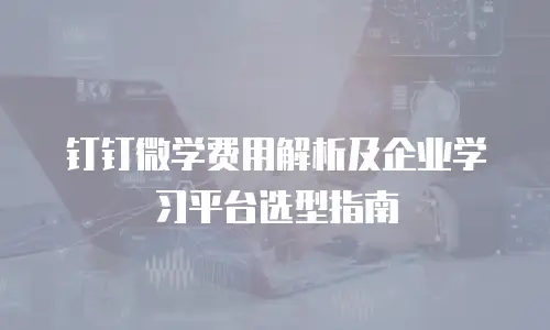 钉钉微学费用解析及企业学习平台选型指南