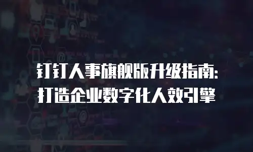 钉钉人事旗舰版升级指南：打造企业数字化人效引擎