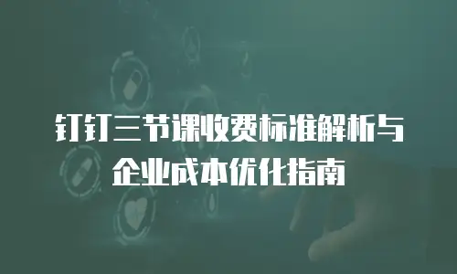 钉钉三节课收费标准解析与企业成本优化指南