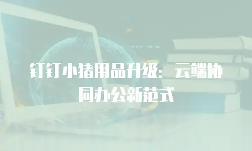 钉钉小猪用品升级：云端协同办公新范式