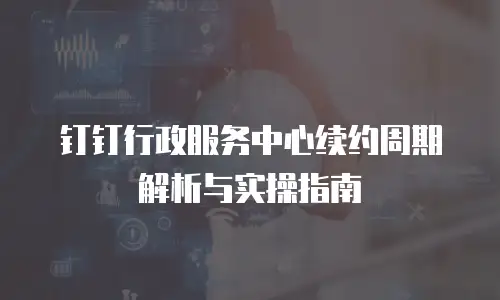 钉钉行政服务中心续约周期解析与实操指南